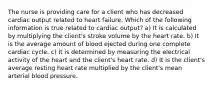 The nurse is providing care for a client who has decreased cardiac output related to heart failure. Which of the following information is true related to cardiac output? a) It is calculated by multiplying the client's stroke volume by the heart rate. b) It is the average amount of blood ejected during one complete cardiac cycle. c) It is determined by measuring the electrical activity of the heart and the client's heart rate. d) It is the client's average resting heart rate multiplied by the client's mean arterial blood pressure.