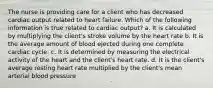 The nurse is providing care for a client who has decreased cardiac output related to heart failure. Which of the following information is true related to cardiac output? a. It is calculated by multiplying the client's stroke volume by the heart rate b. It is the average amount of blood ejected during one complete cardiac cycle. c. It is determined by measuring the electrical activity of the heart and the client's heart rate. d. It is the client's average resting heart rate multiplied by the client's mean arterial blood pressure