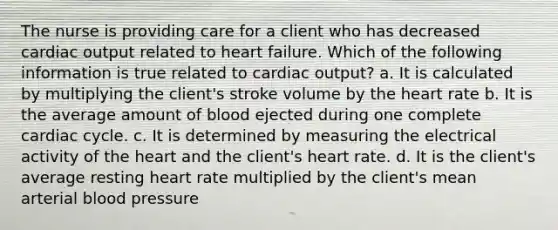 The nurse is providing care for a client who has decreased cardiac output related to heart failure. Which of the following information is true related to cardiac output? a. It is calculated by multiplying the client's stroke volume by the heart rate b. It is the average amount of blood ejected during one complete cardiac cycle. c. It is determined by measuring the electrical activity of the heart and the client's heart rate. d. It is the client's average resting heart rate multiplied by the client's mean arterial blood pressure