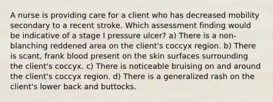 A nurse is providing care for a client who has decreased mobility secondary to a recent stroke. Which assessment finding would be indicative of a stage I pressure ulcer? a) There is a non-blanching reddened area on the client's coccyx region. b) There is scant, frank blood present on the skin surfaces surrounding the client's coccyx. c) There is noticeable bruising on and around the client's coccyx region. d) There is a generalized rash on the client's lower back and buttocks.