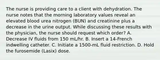 The nurse is providing care to a client with dehydration. The nurse notes that the morning laboratory values reveal an elevated blood urea nitrogen (BUN) and creatinine plus a decrease in the urine output. While discussing these results with the physician, the nurse should request which order? A. Decrease IV fluids from 150 mL/hr. B. Insert a 14-French indwelling catheter. C. Initiate a 1500-mL fluid restriction. D. Hold the furosemide (Lasix) dose.