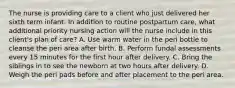 The nurse is providing care to a client who just delivered her sixth term infant. In addition to routine postpartum care, what additional priority nursing action will the nurse include in this client's plan of care? A. Use warm water in the peri bottle to cleanse the peri area after birth. B. Perform fundal assessments every 15 minutes for the first hour after delivery. C. Bring the siblings in to see the newborn at two hours after delivery. D. Weigh the peri pads before and after placement to the peri area.