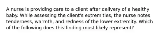 A nurse is providing care to a client after delivery of a healthy baby. While assessing the client's extremities, the nurse notes tenderness, warmth, and redness of the lower extremity. Which of the following does this finding most likely represent?