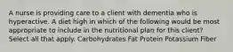 A nurse is providing care to a client with dementia who is hyperactive. A diet high in which of the following would be most appropriate to include in the nutritional plan for this client? Select all that apply. Carbohydrates Fat Protein Potassium Fiber