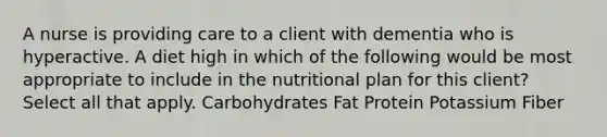 A nurse is providing care to a client with dementia who is hyperactive. A diet high in which of the following would be most appropriate to include in the nutritional plan for this client? Select all that apply. Carbohydrates Fat Protein Potassium Fiber