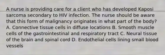 A nurse is providing care for a client who has developed Kaposi sarcoma secondary to HIV infection. The nurse should be aware that this form of malignancy originates in what part of the body? A. Connective tissue cells in diffuse locations B. Smooth muscle cells of the gastrointestinal and respiratory tract C. Neural tissue of the brain and spinal cord D. Endothelial cells lining small blood vessels