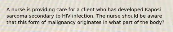 A nurse is providing care for a client who has developed Kaposi sarcoma secondary to HIV infection. The nurse should be aware that this form of malignancy originates in what part of the body?