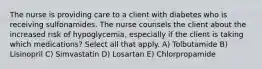 The nurse is providing care to a client with diabetes who is receiving sulfonamides. The nurse counsels the client about the increased risk of hypoglycemia, especially if the client is taking which medications? Select all that apply. A) Tolbutamide B) Lisinopril C) Simvastatin D) Losartan E) Chlorpropamide