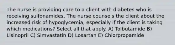 The nurse is providing care to a client with diabetes who is receiving sulfonamides. The nurse counsels the client about the increased risk of hypoglycemia, especially if the client is taking which medications? Select all that apply. A) Tolbutamide B) Lisinopril C) Simvastatin D) Losartan E) Chlorpropamide