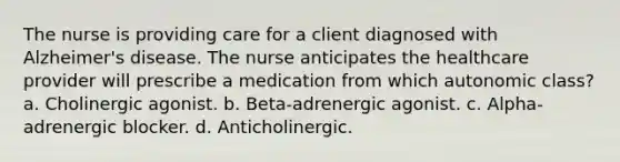 The nurse is providing care for a client diagnosed with Alzheimer's disease. The nurse anticipates the healthcare provider will prescribe a medication from which autonomic class? a. Cholinergic agonist. b. Beta-adrenergic agonist. c. Alpha-adrenergic blocker. d. Anticholinergic.