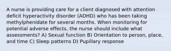 A nurse is providing care for a client diagnosed with attention deficit hyperactivity disorder (ADHD) who has been taking methylphenidate for several months. When monitoring for potential adverse effects, the nurse should include what assessments? A) Sexual function B) Orientation to person, place, and time C) Sleep patterns D) Pupillary response