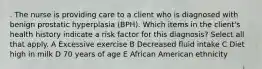 . The nurse is providing care to a client who is diagnosed with benign prostatic hyperplasia (BPH). Which items in the client's health history indicate a risk factor for this diagnosis? Select all that apply. A Excessive exercise B Decreased fluid intake C Diet high in milk D 70 years of age E African American ethnicity