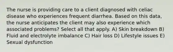 The nurse is providing care to a client diagnosed with celiac disease who experiences frequent diarrhea. Based on this data, the nurse anticipates the client may also experience which associated problems? Select all that apply. A) Skin breakdown B) Fluid and electrolyte imbalance C) Hair loss D) Lifestyle issues E) Sexual dysfunction