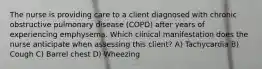 The nurse is providing care to a client diagnosed with chronic obstructive pulmonary disease (COPD) after years of experiencing emphysema. Which clinical manifestation does the nurse anticipate when assessing this client? A) Tachycardia B) Cough C) Barrel chest D) Wheezing