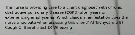 The nurse is providing care to a client diagnosed with chronic obstructive pulmonary disease (COPD) after years of experiencing emphysema. Which clinical manifestation does the nurse anticipate when assessing this client? A) Tachycardia B) Cough C) Barrel chest D) Wheezing