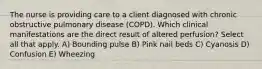 The nurse is providing care to a client diagnosed with chronic obstructive pulmonary disease (COPD). Which clinical manifestations are the direct result of altered perfusion? Select all that apply. A) Bounding pulse B) Pink nail beds C) Cyanosis D) Confusion E) Wheezing