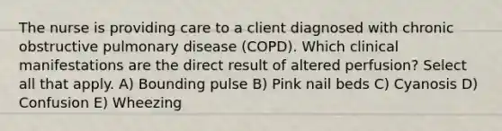 The nurse is providing care to a client diagnosed with chronic obstructive pulmonary disease (COPD). Which clinical manifestations are the direct result of altered perfusion? Select all that apply. A) Bounding pulse B) Pink nail beds C) Cyanosis D) Confusion E) Wheezing