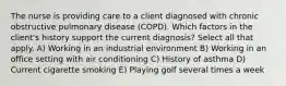 The nurse is providing care to a client diagnosed with chronic obstructive pulmonary disease (COPD). Which factors in the client's history support the current diagnosis? Select all that apply. A) Working in an industrial environment B) Working in an office setting with air conditioning C) History of asthma D) Current cigarette smoking E) Playing golf several times a week