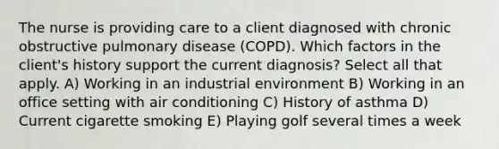 The nurse is providing care to a client diagnosed with chronic obstructive pulmonary disease (COPD). Which factors in the client's history support the current diagnosis? Select all that apply. A) Working in an industrial environment B) Working in an office setting with air conditioning C) History of asthma D) Current cigarette smoking E) Playing golf several times a week