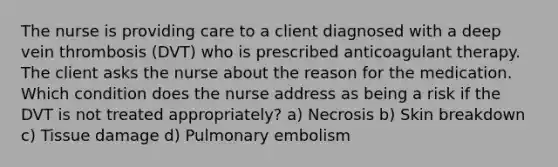 The nurse is providing care to a client diagnosed with a deep vein thrombosis (DVT) who is prescribed anticoagulant therapy. The client asks the nurse about the reason for the medication. Which condition does the nurse address as being a risk if the DVT is not treated appropriately? a) Necrosis b) Skin breakdown c) Tissue damage d) Pulmonary embolism