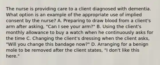 The nurse is providing care to a client diagnosed with dementia. What option is an example of the appropriate use of implied consent by the nurse? A. Preparing to draw blood from a client's arm after asking, "Can I see your arm?" B. Using the client's monthly allowance to buy a watch when he continuously asks for the time C. Changing the client's dressing when the client asks, "Will you change this bandage now?" D. Arranging for a benign mole to be removed after the client states, "I don't like this here."