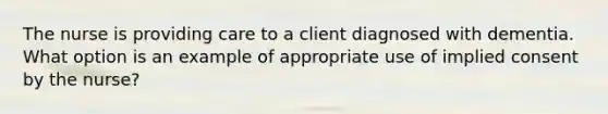 The nurse is providing care to a client diagnosed with dementia. What option is an example of appropriate use of implied consent by the nurse?