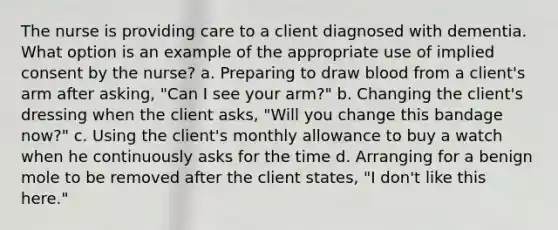 The nurse is providing care to a client diagnosed with dementia. What option is an example of the appropriate use of implied consent by the nurse? a. Preparing to draw blood from a client's arm after asking, "Can I see your arm?" b. Changing the client's dressing when the client asks, "Will you change this bandage now?" c. Using the client's monthly allowance to buy a watch when he continuously asks for the time d. Arranging for a benign mole to be removed after the client states, "I don't like this here."