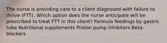 The nurse is providing care to a client diagnosed with failure to thrive​ (FTT). Which option does the nurse anticipate will be prescribed to treat FTT in this​ client? Formula feedings by gastric tube Nutritional supplements Proton pump inhibitors ​Beta-blockers