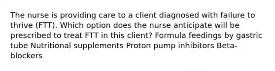 The nurse is providing care to a client diagnosed with failure to thrive (FTT). Which option does the nurse anticipate will be prescribed to treat FTT in this client? Formula feedings by gastric tube Nutritional supplements Proton pump inhibitors ​Beta-blockers