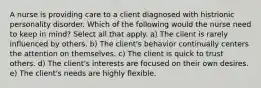 A nurse is providing care to a client diagnosed with histrionic personality disorder. Which of the following would the nurse need to keep in mind? Select all that apply. a) The client is rarely influenced by others. b) The client's behavior continually centers the attention on themselves. c) The client is quick to trust others. d) The client's interests are focused on their own desires. e) The client's needs are highly flexible.