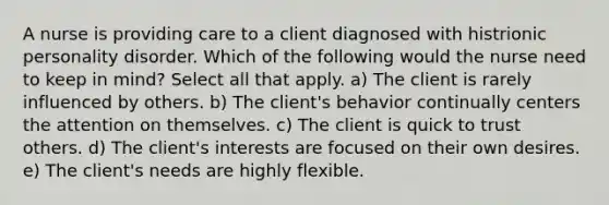 A nurse is providing care to a client diagnosed with histrionic personality disorder. Which of the following would the nurse need to keep in mind? Select all that apply. a) The client is rarely influenced by others. b) The client's behavior continually centers the attention on themselves. c) The client is quick to trust others. d) The client's interests are focused on their own desires. e) The client's needs are highly flexible.