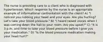 The nurse is providing care to a client who is diagnosed with hypertension. Which response by the nurse is an appropriate example of informational confrontation with the client? A) "I noticed you rubbing your head and your eyes. Are you hurting? Let's take your blood pressure." B) "I heard raised voices when I was coming down the hall to your room. Are you upset?" C) "It is 3 p.m. and time to take your blood pressure before I give you your medication." D) "Is the blood pressure medication making your head hurt?"