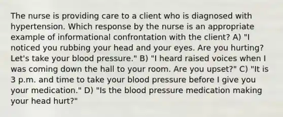 The nurse is providing care to a client who is diagnosed with hypertension. Which response by the nurse is an appropriate example of informational confrontation with the client? A) "I noticed you rubbing your head and your eyes. Are you hurting? Let's take your blood pressure." B) "I heard raised voices when I was coming down the hall to your room. Are you upset?" C) "It is 3 p.m. and time to take your blood pressure before I give you your medication." D) "Is the blood pressure medication making your head hurt?"