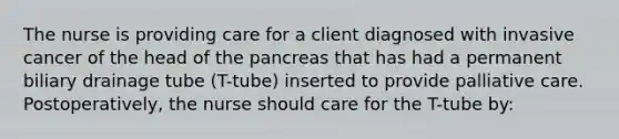 The nurse is providing care for a client diagnosed with invasive cancer of the head of the pancreas that has had a permanent biliary drainage tube (T-tube) inserted to provide palliative care. Postoperatively, the nurse should care for the T-tube by: