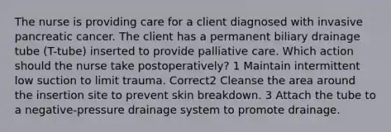 The nurse is providing care for a client diagnosed with invasive pancreatic cancer. The client has a permanent biliary drainage tube (T-tube) inserted to provide palliative care. Which action should the nurse take postoperatively? 1 Maintain intermittent low suction to limit trauma. Correct2 Cleanse the area around the insertion site to prevent skin breakdown. 3 Attach the tube to a negative-pressure drainage system to promote drainage.