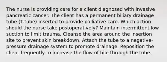 The nurse is providing care for a client diagnosed with invasive pancreatic cancer. The client has a permanent biliary drainage tube (T-tube) inserted to provide palliative care. Which action should the nurse take postoperatively? Maintain intermittent low suction to limit trauma. Cleanse the area around the insertion site to prevent skin breakdown. Attach the tube to a negative-pressure drainage system to promote drainage. Reposition the client frequently to increase the flow of bile through the tube.