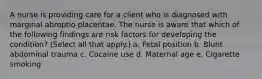 A nurse is providing care for a client who is diagnosed with marginal abroptio placentae. The nurse is aware that which of the following findings are risk factors for developing the condition? (Select all that apply.) a. Fetal position b. Blunt abdominal trauma c. Cocaine use d. Maternal age e. Cigarette smoking