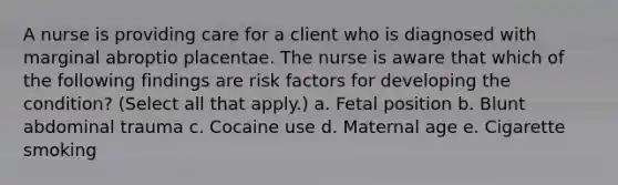 A nurse is providing care for a client who is diagnosed with marginal abroptio placentae. The nurse is aware that which of the following findings are risk factors for developing the condition? (Select all that apply.) a. Fetal position b. Blunt abdominal trauma c. Cocaine use d. Maternal age e. Cigarette smoking