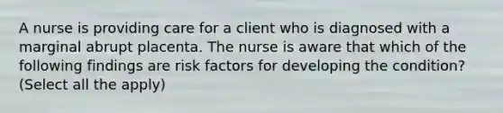 A nurse is providing care for a client who is diagnosed with a marginal abrupt placenta. The nurse is aware that which of the following findings are risk factors for developing the condition? (Select all the apply)