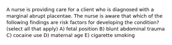 A nurse is providing care for a client who is diagnosed with a marginal abrupt placentae. The nurse is aware that which of the following findings are risk factors for developing the condition? (select all that apply) A) fetal position B) blunt abdominal trauma C) cocaine use D) maternal age E) cigarette smoking