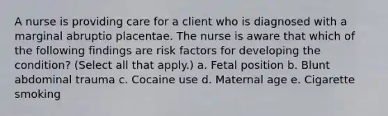 A nurse is providing care for a client who is diagnosed with a marginal abruptio placentae. The nurse is aware that which of the following findings are risk factors for developing the condition? (Select all that apply.) a. Fetal position b. Blunt abdominal trauma c. Cocaine use d. Maternal age e. Cigarette smoking