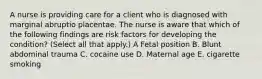 A nurse is providing care for a client who is diagnosed with marginal abruptio placentae. The nurse is aware that which of the following findings are risk factors for developing the condition? (Select all that apply.) A Fetal position B. Blunt abdominal trauma C. cocaine use D. Maternal age E. cigarette smoking