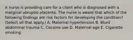 A nurse is providing care for a client who is diagnosed with a marginal abruptio placenta. The nurse is aware that which of the following findings are risk factors for developing the condition? (Select all that apply.) A. Maternal hypertension B. Blunt abdominal trauma C. Cocaine use D. Maternal age E. Cigarette smoking