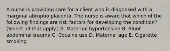 A nurse is providing care for a client who is diagnosed with a marginal abruptio placenta. The nurse is aware that which of the following findings are risk factors for developing the condition? (Select all that apply.) A. Maternal hypertension B. Blunt abdominal trauma C. Cocaine use D. Maternal age E. Cigarette smoking