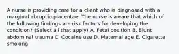 A nurse is providing care for a client who is diagnosed with a marginal abruptio placentae. The nurse is aware that which of the following findings are risk factors for developing the condition? (Select all that apply) A. Fetal position B. Blunt abdominal trauma C. Cocaine use D. Maternal age E. Cigarette smoking