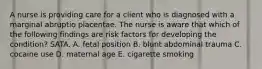 A nurse is providing care for a client who is diagnosed with a marginal abruptio placentae. The nurse is aware that which of the following findings are risk factors for developing the condition? SATA. A. fetal position B. blunt abdominal trauma C. cocaine use D. maternal age E. cigarette smoking