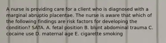 A nurse is providing care for a client who is diagnosed with a marginal abruptio placentae. The nurse is aware that which of the following findings are risk factors for developing the condition? SATA. A. fetal position B. blunt abdominal trauma C. cocaine use D. maternal age E. cigarette smoking