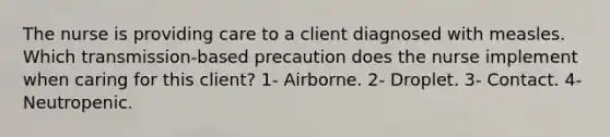 The nurse is providing care to a client diagnosed with measles. Which transmission-based precaution does the nurse implement when caring for this client? 1- Airborne. 2- Droplet. 3- Contact. 4- Neutropenic.