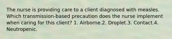 The nurse is providing care to a client diagnosed with measles. Which transmission-based precaution does the nurse implement when caring for this client? 1. Airborne.2. Droplet.3. Contact.4. Neutropenic.