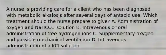 A nurse is providing care for a client who has been diagnosed with metabolic alkalosis after several days of antacid use. Which treatment should the nurse prepare to give? A. Administration of oxygen and NaHCO3 solution B. Intravenous or oral administration of free hydrogen ions C. Supplementary oxygen and possible mechanical ventilation D. Intravenous administration of a KCl solution